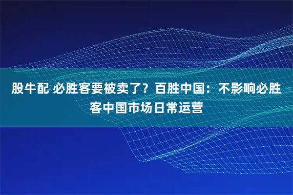 股牛配 必胜客要被卖了？百胜中国：不影响必胜客中国市场日常运营