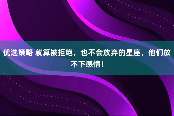 优选策略 就算被拒绝，也不会放弃的星座，他们放不下感情！