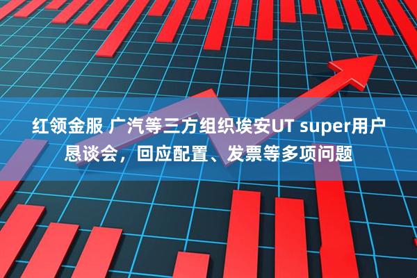 红领金服 广汽等三方组织埃安UT super用户恳谈会，回应配置、发票等多项问题