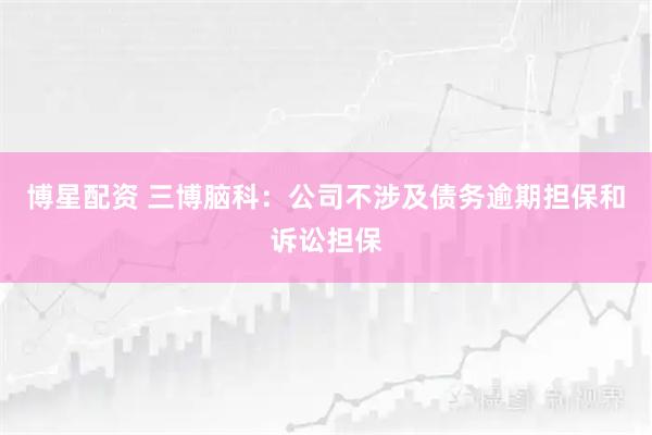 博星配资 三博脑科：公司不涉及债务逾期担保和诉讼担保