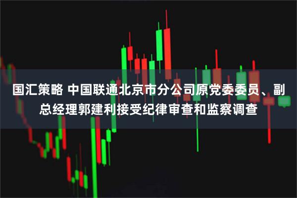 国汇策略 中国联通北京市分公司原党委委员、副总经理郭建利接受纪律审查和监察调查