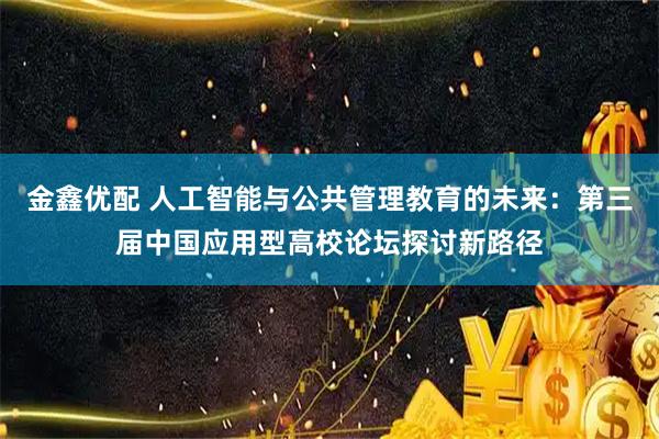 金鑫优配 人工智能与公共管理教育的未来：第三届中国应用型高校论坛探讨新路径