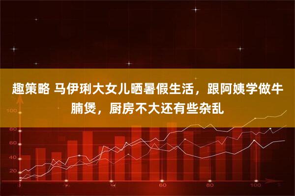 趣策略 马伊琍大女儿晒暑假生活，跟阿姨学做牛腩煲，厨房不大还有些杂乱