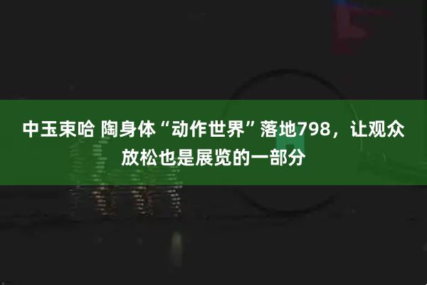 中玉束哈 陶身体“动作世界”落地798，让观众放松也是展览的一部分