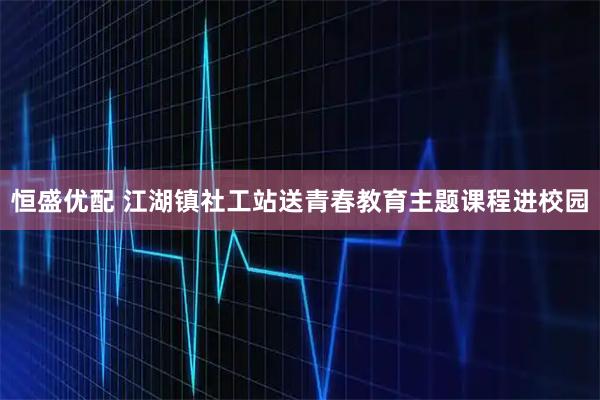 恒盛优配 江湖镇社工站送青春教育主题课程进校园