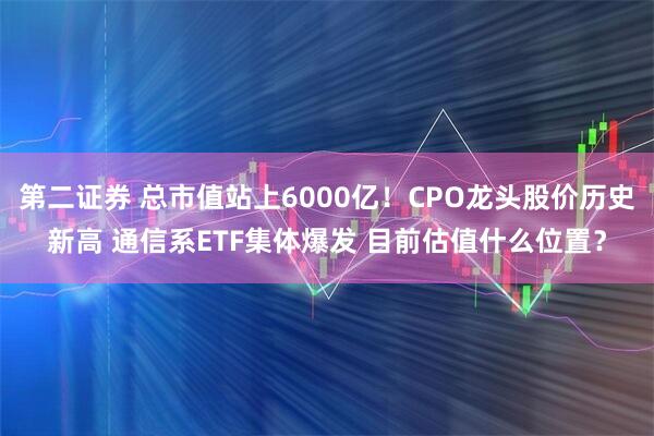 第二证券 总市值站上6000亿！CPO龙头股价历史新高 通信系ETF集体爆发 目前估值什么位置？