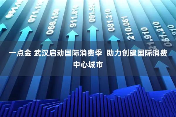 一点金 武汉启动国际消费季  助力创建国际消费中心城市