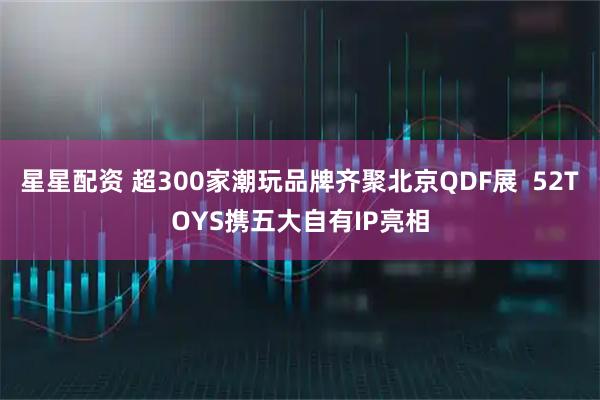 星星配资 超300家潮玩品牌齐聚北京QDF展  52TOYS携五大自有IP亮相