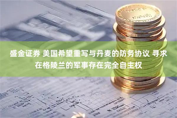 盛金证券 美国希望重写与丹麦的防务协议 寻求在格陵兰的军事存在完全自主权